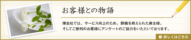 「お客様との物語」博全社では、サービス向上のため、葬儀を終えられた喪主様、そしてご参列のお客様にアンケートのご協力をいただいております。詳しくはこちら