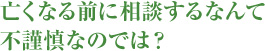 亡くなる前に相談するなんて不謹慎なのでは？