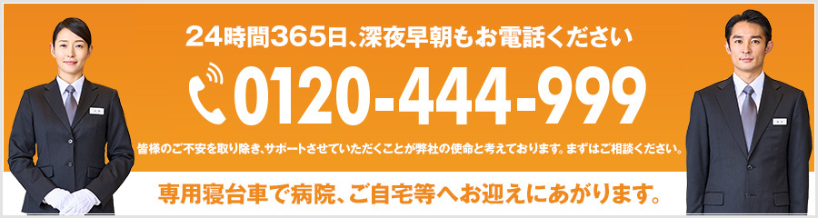 24時間365日、深夜早朝もお電話ください tel:0120-444-999 皆様のご不安を取り除き、サポートさせていただくことが弊社の使命と考えております。まずはご相談ください。 専用寝台車で病院、ご自宅等へお迎えにあがります。