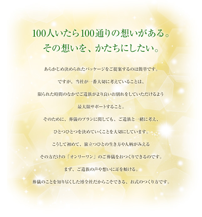 100人いたら100通りの想いがある。その想いを、かたちにしたい。 あらかじめ決められたパッケージをご提案するのは簡単です。ですが、当社が一番大切に考えていることは、限られた時間のなかでご遺族がより良いお別れをしていただけるよう最大限サポートすること。そのために、葬儀のプランに関しても、ご遺族と一緒に考え、ひとつひとつを決めていくことを大切にしています。こうして初めて、旅立つひとの生き方や人柄がみえるその方だけの「オンリーワン」のご葬儀をおつくりできるのです。まず、ご遺族の声や想いに耳を傾ける。葬儀のことを知り尽くした博全社だからこそできる、お式のつくり方です。