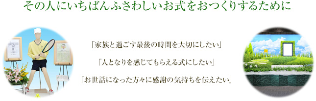 その人にいちばんふさわしいお式をおつくりするために 「家族と過ごす最後の時間を大切にしたい」「人となりを感じてもらえる式にしたい」「お世話になった方々に感謝の気持ちを伝えたい」