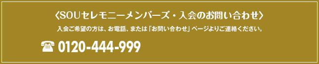 SOUセレモニーメンバーズ・入会のお問い合わせ 入会ご希望の方は、お電話、または「お問い合わせ・資料請求」ページよりお問い合わせください。 0120-444-999