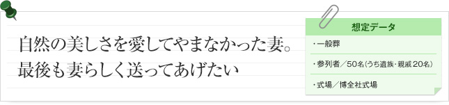 趣自然の美しさを愛してやまなかった妻。最後も妻らしく送ってあげたい。 想定データ 一般葬 参列者/ 50名（うち遺族・親族20名） 式場/博全社式場