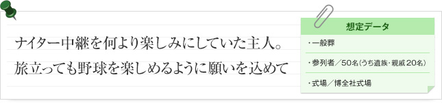 ナイター中継を何より楽しみにしていた主人。旅立っても野球を楽しめるように願いを込めて 想定データ 一般葬 参列者/ 参列者/ 50名（うち遺族・親族20名） 式場/博全社式場