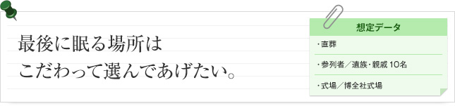 最後に眠る場所はこだわって選んであげたい。 想定データ 直葬 参列者/ 遺族・親戚10名 式場/博全社式場