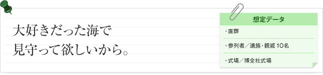 お大好きだった海で見守って欲しいから。 想定データ 直葬 参列者/ 遺族・親戚10名 式場/博全社式場