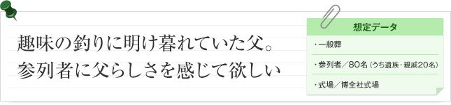 趣味の釣りに明け暮れていた父。参列者に父らしさを感じて欲しい。 想定データ 一般葬 参列者/80名(うち遺族・親戚20名) 式場/博全社式場