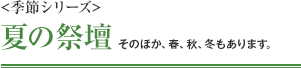 <季節シリーズ> 夏の祭壇 そのほか、春、秋、冬もあります。