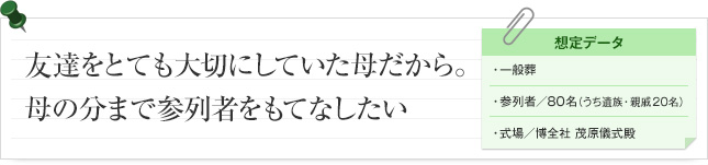 友達をとても大切にしていた母だから。母の分まで参列者をもてなしたい 想定データ 一般葬 参列者/ 80名(うち遺族・親戚 20名) 式場/博全社 茂原儀式殿