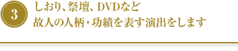 ③しおり、祭壇、DVDなど故人の人柄・功績を表す演出をします